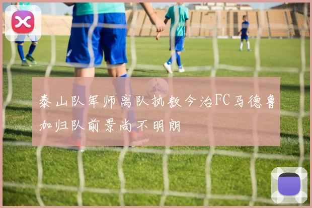 泰山队军师离队执教今治FC马德鲁加归队前景尚不明朗